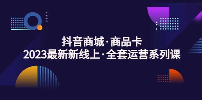 抖音商城·商品卡，2023最新新线上·全套运营系列课！-游侠网