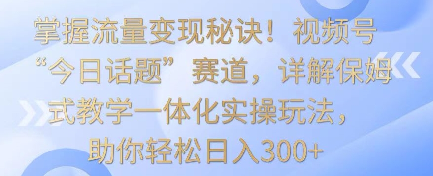 掌握流量变现秘诀！视频号“今日话题”赛道，详解保姆式教学一体化实操玩法，助你轻松日入300+-专业网站源码、源码下载、源码交易、php源码服务平台-游侠网