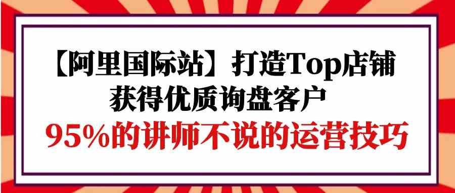 【阿里国际站】打造Top店铺-获得优质询盘客户，95%的讲师不说的运营技巧-专业网站源码、源码下载、源码交易、php源码服务平台-游侠网