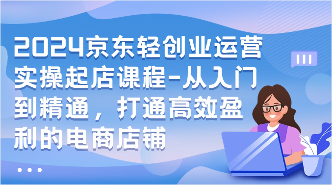 2024京东轻创业运营实操起店课程-从入门到精通，打通高效盈利的电商店铺-专业网站源码、源码下载、源码交易、php源码服务平台-游侠网