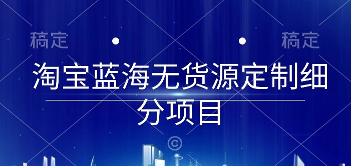 淘宝蓝海无货源定制细分项目，从0到起店实操全流程-专业网站源码、源码下载、源码交易、php源码服务平台-游侠网