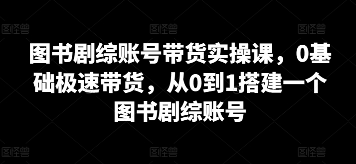 图书剧综账号带货实操课，0基础极速带货，从0到1搭建一个图书剧综账号-专业网站源码、源码下载、源码交易、php源码服务平台-游侠网