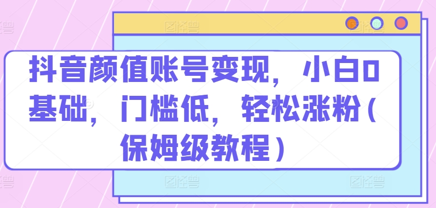 抖音颜值账号变现，小白0基础，门槛低，​轻松涨粉(保姆级教程)-专业网站源码、源码下载、源码交易、php源码服务平台-游侠网