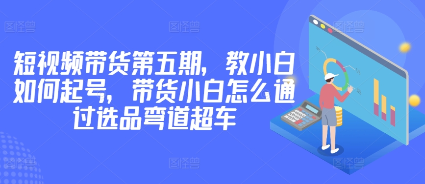 价值2980短视频带货第五期，教小白如何起号，带货小白怎么通过选品弯道超车-专业网站源码、源码下载、源码交易、php源码服务平台-游侠网