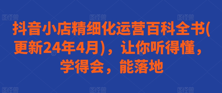 抖音小店精细化运营百科全书(更新24年4月)，让你听得懂，学得会，能落地-专业网站源码、源码下载、源码交易、php源码服务平台-游侠网