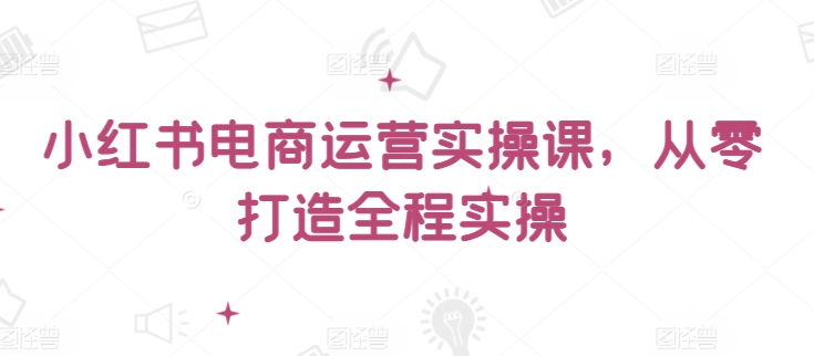 小红书电商运营实操课，​从零打造全程实操-专业网站源码、源码下载、源码交易、php源码服务平台-游侠网