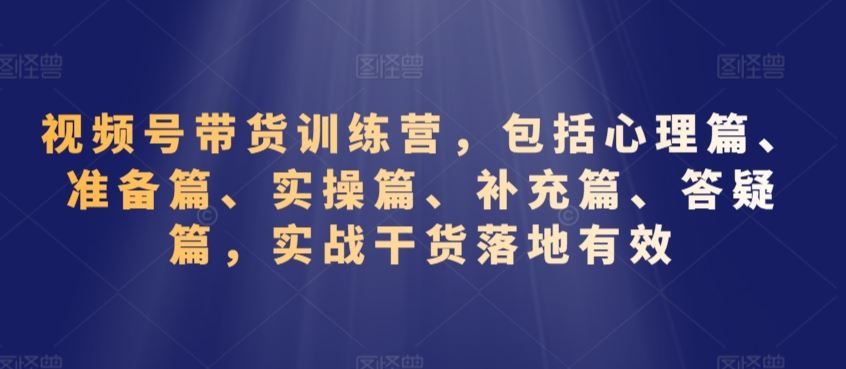 视频号带货训练营，包括心理篇、准备篇、实操篇、补充篇、答疑篇，实战干货落地有效-专业网站源码、源码下载、源码交易、php源码服务平台-游侠网