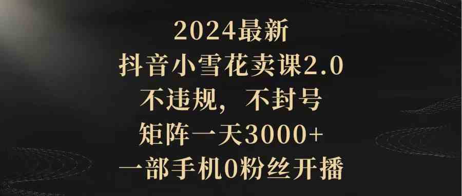 （9639期）2024最新抖音小雪花卖课2.0 不违规 不封号 矩阵一天3000+一部手机0粉丝开播-专业网站源码、源码下载、源码交易、php源码服务平台-游侠网