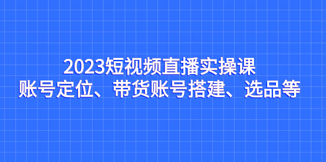 2023短视频直播实操课，账号定位、带货账号搭建、选品等-专业网站源码、源码下载、源码交易、php源码服务平台-游侠网