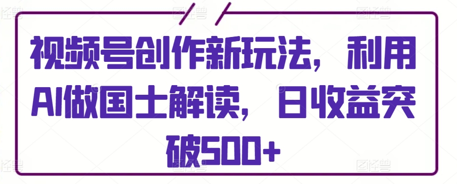 视频号创作新玩法，利用AI做国士解读，日收益突破500+-专业网站源码、源码下载、源码交易、php源码服务平台-游侠网