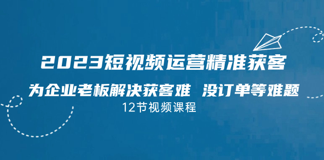 2023短视频·运营精准获客，为企业老板解决获客难 没订单等难题（12节课）-专业网站源码、源码下载、源码交易、php源码服务平台-游侠网