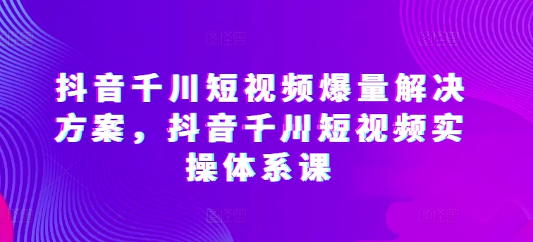 抖音千川短视频爆量解决方案，抖音千川短视频实操体系课-专业网站源码、源码下载、源码交易、php源码服务平台-游侠网