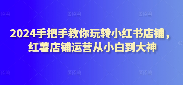 2024手把手教你玩转小红书店铺，红薯店铺运营从小白到大神-专业网站源码、源码下载、源码交易、php源码服务平台-游侠网