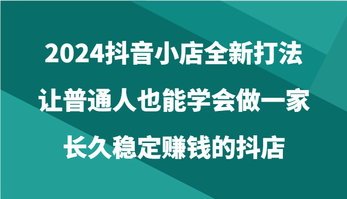 2024抖音小店全新打法，让普通人也能学会做一家长久稳定赚钱的抖店（24节）-专业网站源码、源码下载、源码交易、php源码服务平台-游侠网