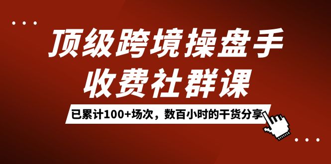 顶级跨境操盘手收费社群课：已累计100+场次，数百小时的干货分享！-游侠网