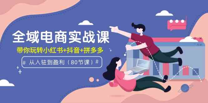 （9529期）全域电商实战课：从入驻到盈利，带你玩转小红书+抖音+拼多多（80节课）-专业网站源码、源码下载、源码交易、php源码服务平台-游侠网