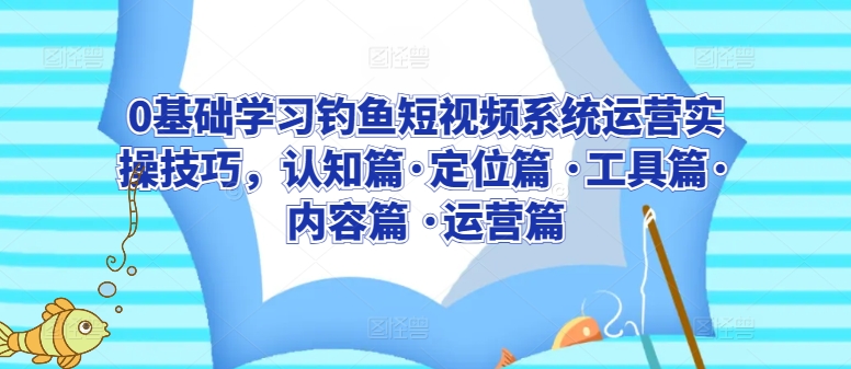 0基础学习钓鱼短视频系统运营实操技巧，认知篇·定位篇 ·工具篇·内容篇 ·运营篇-专业网站源码、源码下载、源码交易、php源码服务平台-游侠网