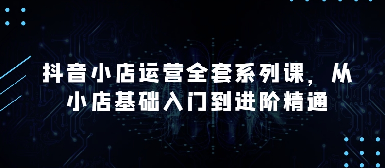 抖音小店运营全套系列课，全新升级，从小店基础入门到进阶精通，系统掌握月销百万小店的核心秘密-专业网站源码、源码下载、源码交易、php源码服务平台-游侠网