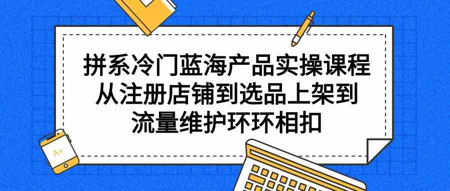 （9527期）拼系冷门蓝海产品实操课程，从注册店铺到选品上架到流量维护环环相扣-专业网站源码、源码下载、源码交易、php源码服务平台-游侠网