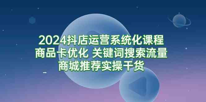 （9438期）2024抖店运营系统化课程：商品卡优化 关键词搜索流量商城推荐实操干货-专业网站源码、源码下载、源码交易、php源码服务平台-游侠网