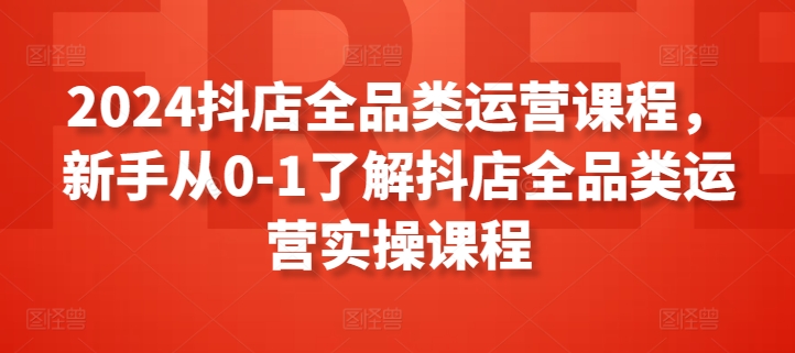 2024抖店全品类运营课程，新手从0-1了解抖店全品类运营实操课程-专业网站源码、源码下载、源码交易、php源码服务平台-游侠网