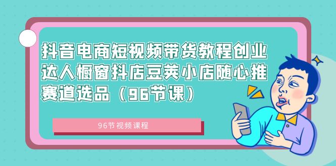 抖音电商短视频带货教程创业达人橱窗抖店豆荚小店随心推赛道选品（96节课）-专业网站源码、源码下载、源码交易、php源码服务平台-游侠网