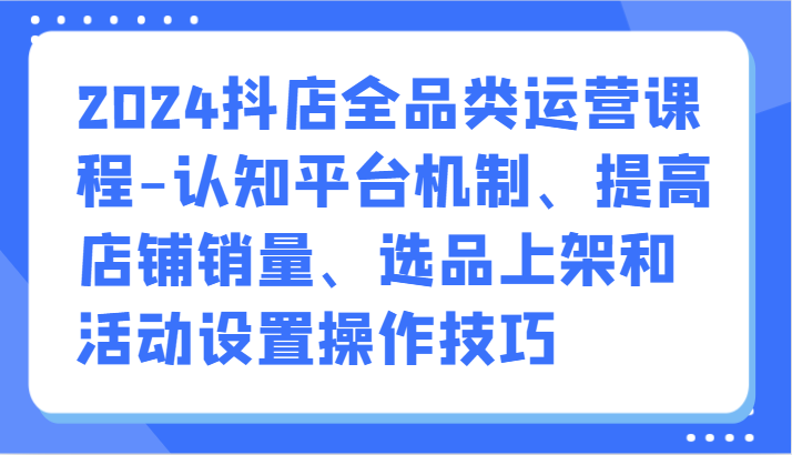 2024抖店全品类运营课程-认知平台机制、提高店铺销量、选品上架和活动设置操作技巧-专业网站源码、源码下载、源码交易、php源码服务平台-游侠网