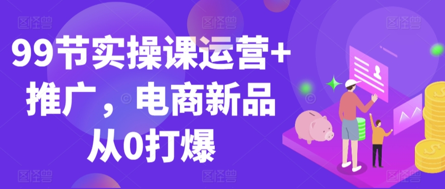 99节实操课运营+推广，电商新品从0打爆-专业网站源码、源码下载、源码交易、php源码服务平台-游侠网