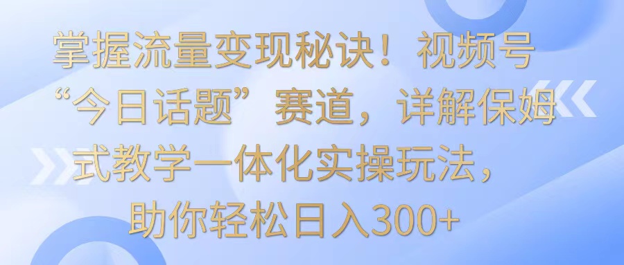 掌握流量变现秘诀！视频号“今日话题”赛道，详解保姆式教学一体化实操玩法，日入300+-专业网站源码、源码下载、源码交易、php源码服务平台-游侠网