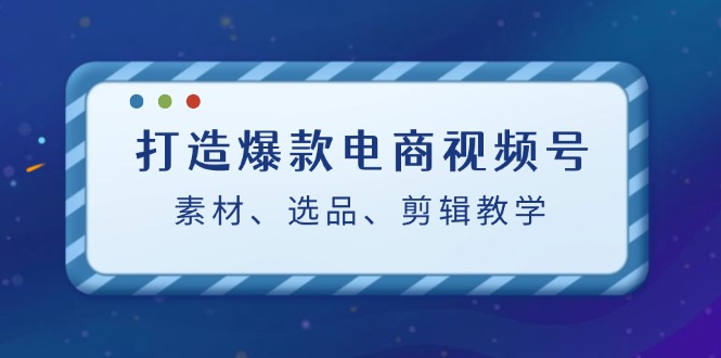 打造爆款电商视频号：素材、选品、剪辑教程-专业网站源码、源码下载、源码交易、php源码服务平台-游侠网